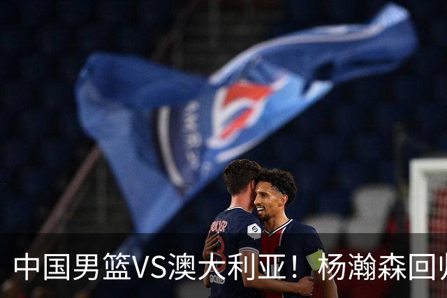 中国男篮VS澳大利亚！杨瀚森回归首秀，郭士强调整阵容，央视直播